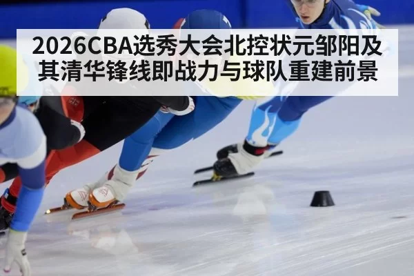 2026CBA选秀大会北控状元邹阳及其清华锋线即战力与球队重建前景
