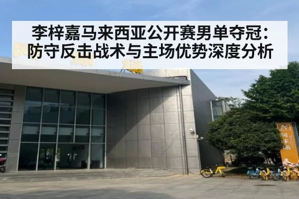 李梓嘉马来西亚公开赛男单夺冠：防守反击战术与主场优势深度分析