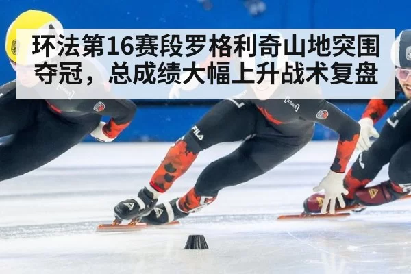 环法第16赛段罗格利奇山地突围夺冠，总成绩大幅上升战术复盘
